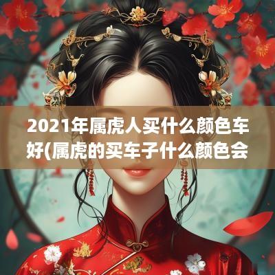 2025年属虎人买什么颜色车好(属虎的买车子什么颜色会幸运)