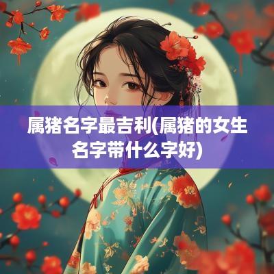属猪名字最吉利(属猪的女生名字带什么字好)