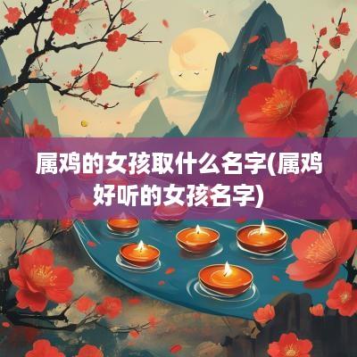 属鸡的女孩取什么名字(属鸡好听的女孩名字)