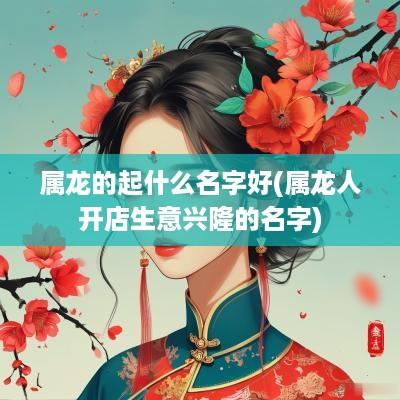 属龙的起什么名字好(属龙人开店生意兴隆的名字)