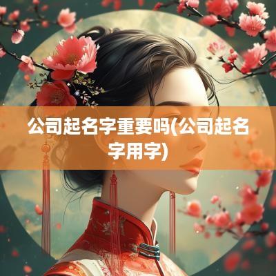 公司起名字重要吗(公司起名字用字)