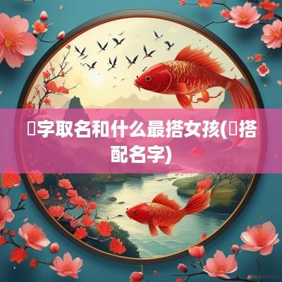 偲字取名和什么最搭女孩(莯搭配名字)