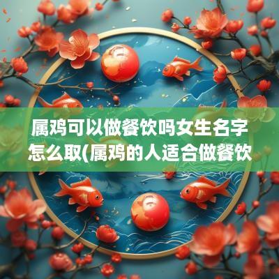属鸡可以做餐饮吗女生名字怎么取(属鸡的人适合做餐饮行业吗)