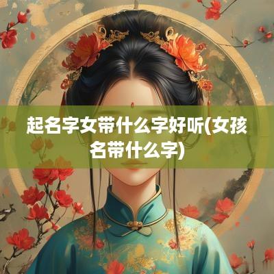 起名字女带什么字好听(女孩名带什么字)