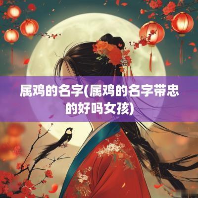 属鸡的名字(属鸡的名字带忠的好吗女孩)