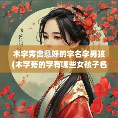 木字旁寓意好的字名字男孩(木字旁的字有哪些女孩子名字)