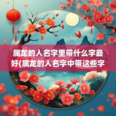 属龙的人名字里带什么字最好(属龙的人名字中带这些字)