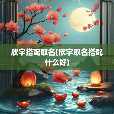 欣字搭配取名(欣字取名搭配什么好)