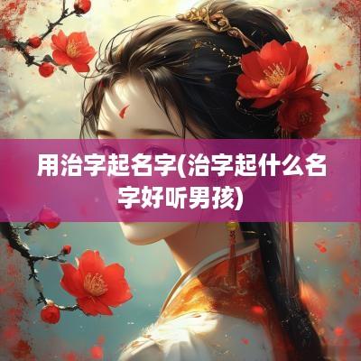 用治字起名字(治字起什么名字好听男孩)