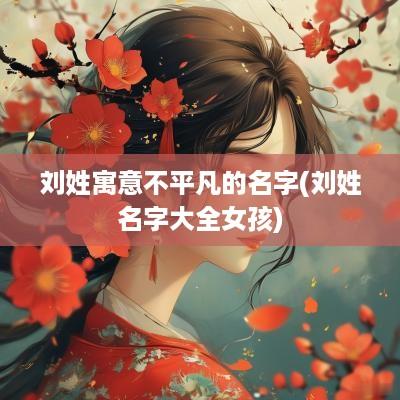 刘姓寓意不平凡的名字(刘姓名字大全女孩)
