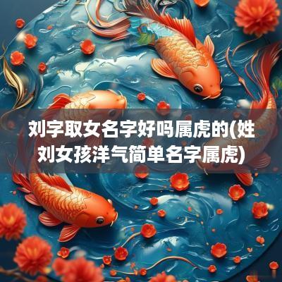 刘字取女名字好吗属虎的(姓刘女孩洋气简单名字属虎)