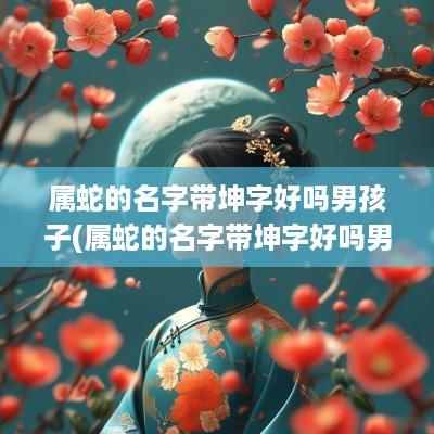 属蛇的名字带坤字好吗男孩子(属蛇的名字带坤字好吗男孩)
