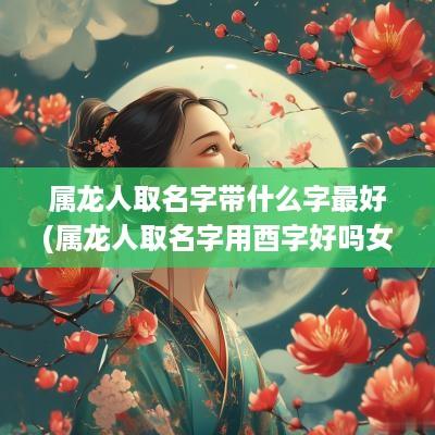 属龙人取名字带什么字最好(属龙人取名字用酉字好吗女孩)