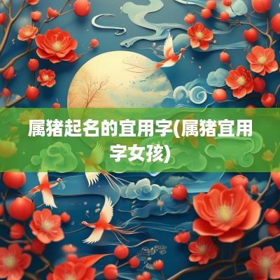 属猪起名的宜用字(属猪宜用字女孩)