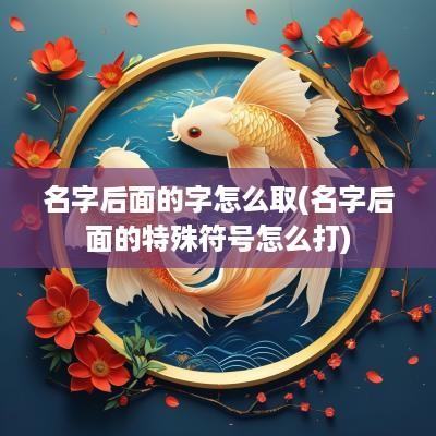 名字后面的字怎么取(名字后面的特殊符号怎么打)
