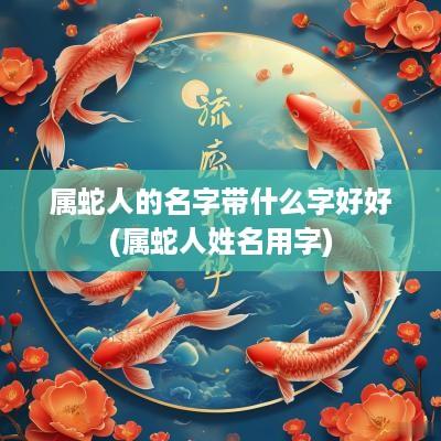 属蛇人的名字带什么字好好(属蛇人姓名用字)