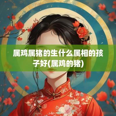 属鸡属猪的生什么属相的孩子好(属鸡的猪)