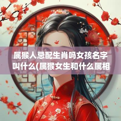 属猴人忌配生肖吗女孩名字叫什么(属猴女生和什么属相克)