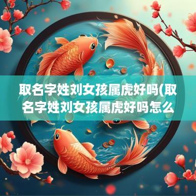 取名字姓刘女孩属虎好吗(取名字姓刘女孩属虎好吗怎么取)
