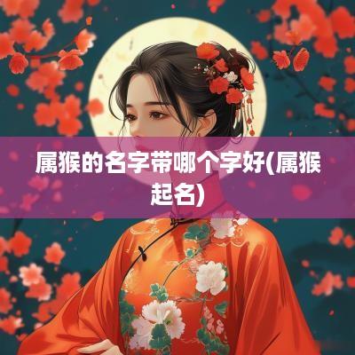 属猴的名字带哪个字好(属猴起名)
