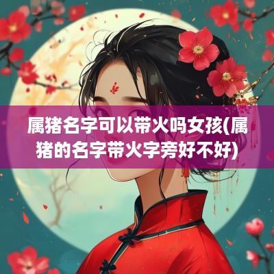 属猪名字可以带火吗女孩(属猪的名字带火字旁好不好)