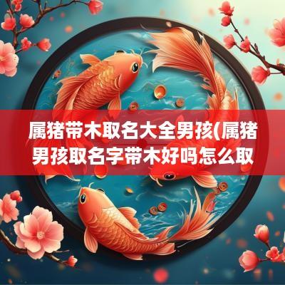 属猪带木取名大全男孩(属猪男孩取名字带木好吗怎么取)