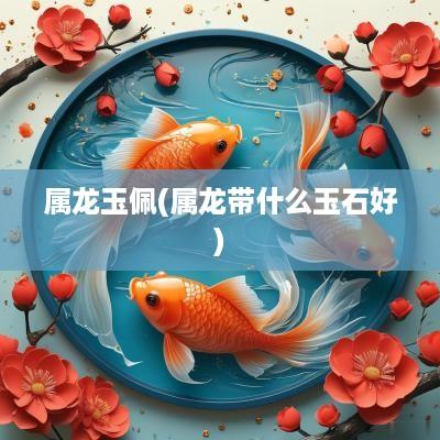 属龙玉佩(属龙带什么玉石好)