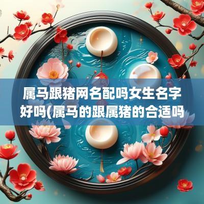 属马跟猪网名配吗女生名字好吗(属马的跟属猪的合适吗)