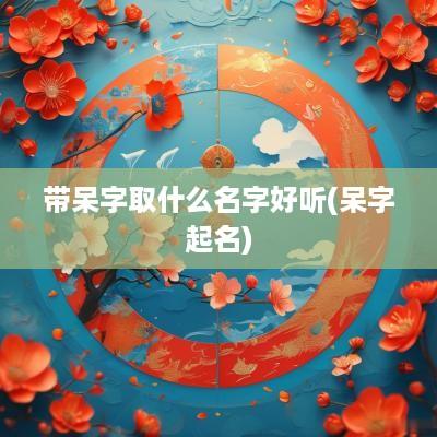 带呆字取什么名字好听(呆字起名)
