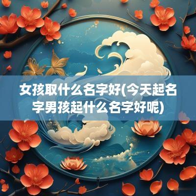 女孩取什么名字好(今天起名字男孩起什么名字好呢)