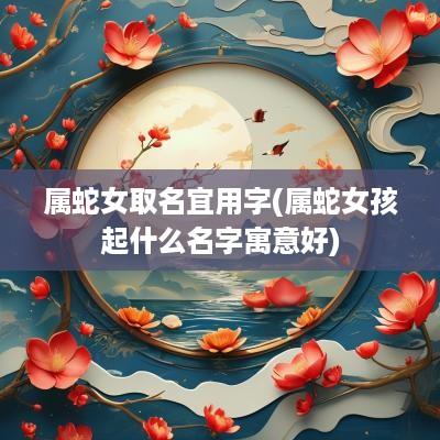 属蛇女取名宜用字(属蛇女孩起什么名字寓意好)