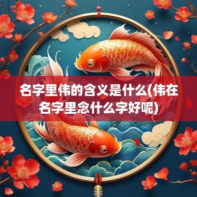 名字里伟的含义是什么(伟在名字里念什么字好呢)