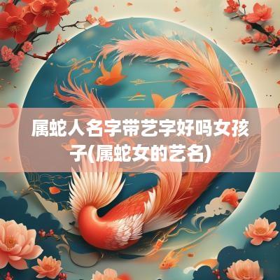 属蛇人名字带艺字好吗女孩子(属蛇女的艺名)