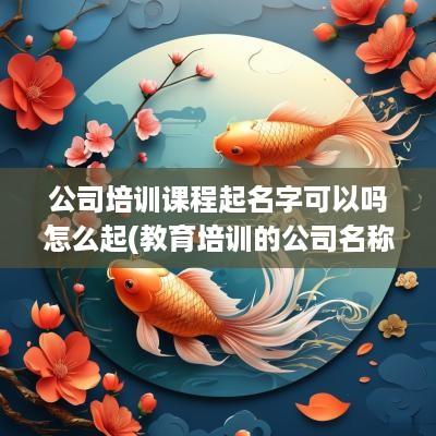 公司培训课程起名字可以吗怎么起(教育培训的公司名称)