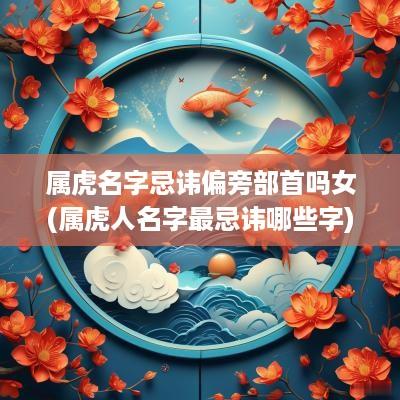 属虎名字忌讳偏旁部首吗女(属虎人名字最忌讳哪些字)