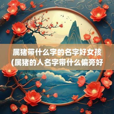 属猪带什么字的名字好女孩(属猪的人名字带什么偏旁好)
