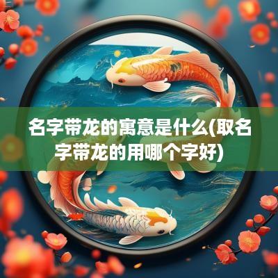 名字带龙的寓意是什么(取名字带龙的用哪个字好)