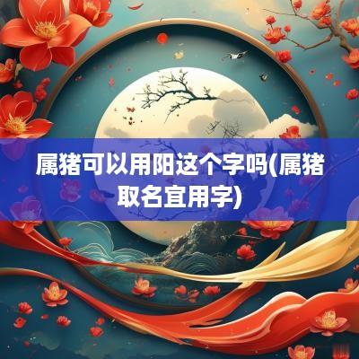 属猪可以用阳这个字吗(属猪取名宜用字)