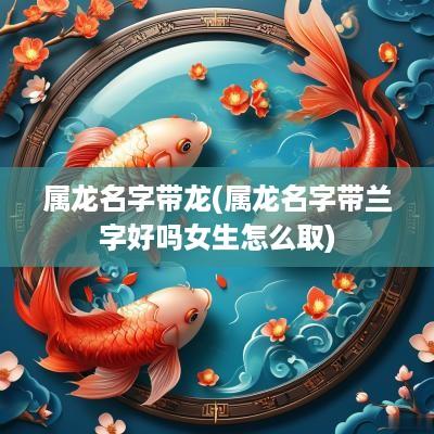 属龙名字带龙(属龙名字带兰字好吗女生怎么取)