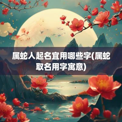 属蛇人起名宜用哪些字(属蛇取名用字寓意)