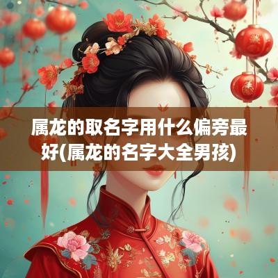 属龙的取名字用什么偏旁最好(属龙的名字大全男孩)