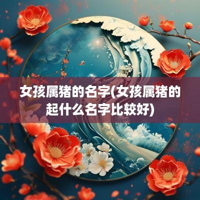 女孩属猪的名字(女孩属猪的起什么名字比较好)
