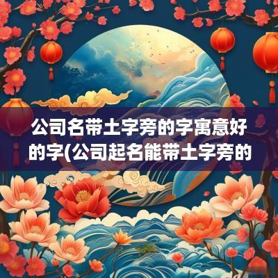 公司名带土字旁的字寓意好的字(公司起名能带土字旁的字吗)