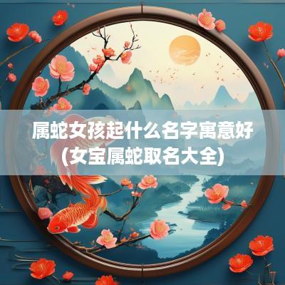 属蛇女孩起什么名字寓意好(女宝属蛇取名大全)