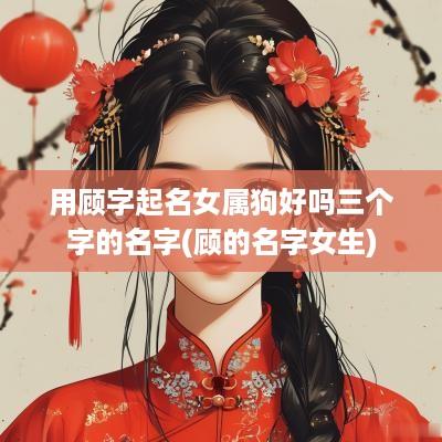 用顾字起名女属狗好吗三个字的名字(顾的名字女生)