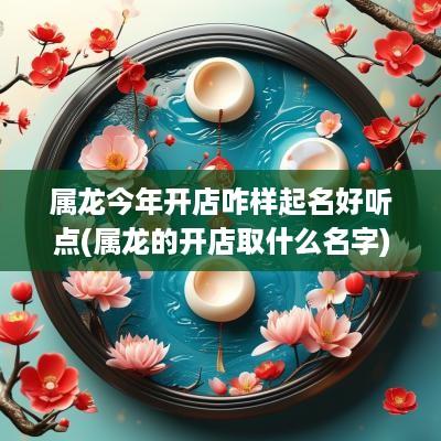 属龙今年开店咋样起名好听点(属龙的开店取什么名字)