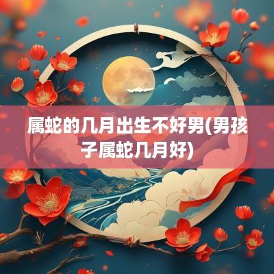 属蛇的几月出生不好男(男孩子属蛇几月好)