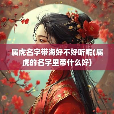 属虎名字带海好不好听呢(属虎的名字里带什么好)