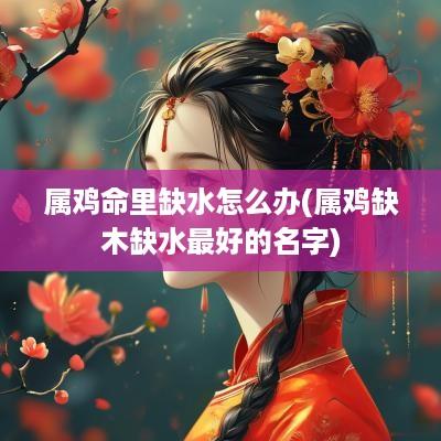 属鸡命里缺水怎么办(属鸡缺木缺水最好的名字)