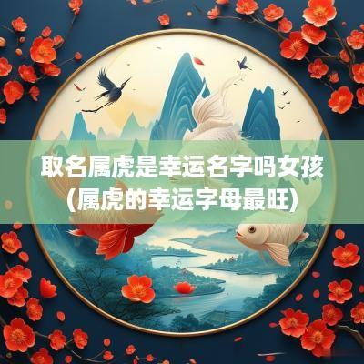 取名属虎是幸运名字吗女孩(属虎的幸运字母最旺)